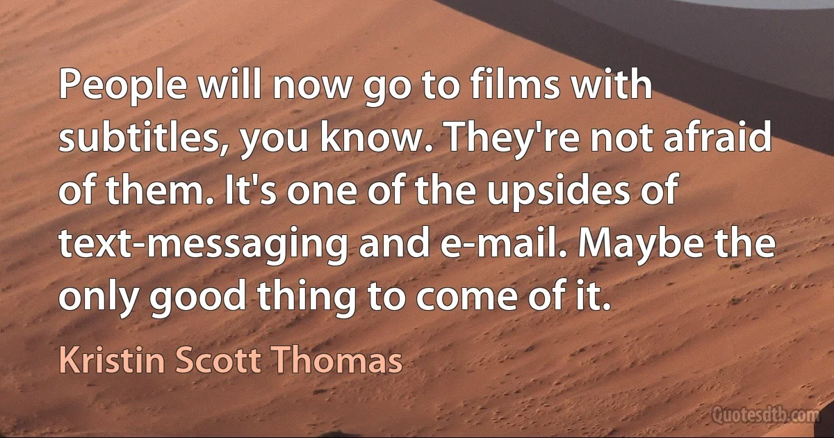 People will now go to films with subtitles, you know. They're not afraid of them. It's one of the upsides of text-messaging and e-mail. Maybe the only good thing to come of it. (Kristin Scott Thomas)