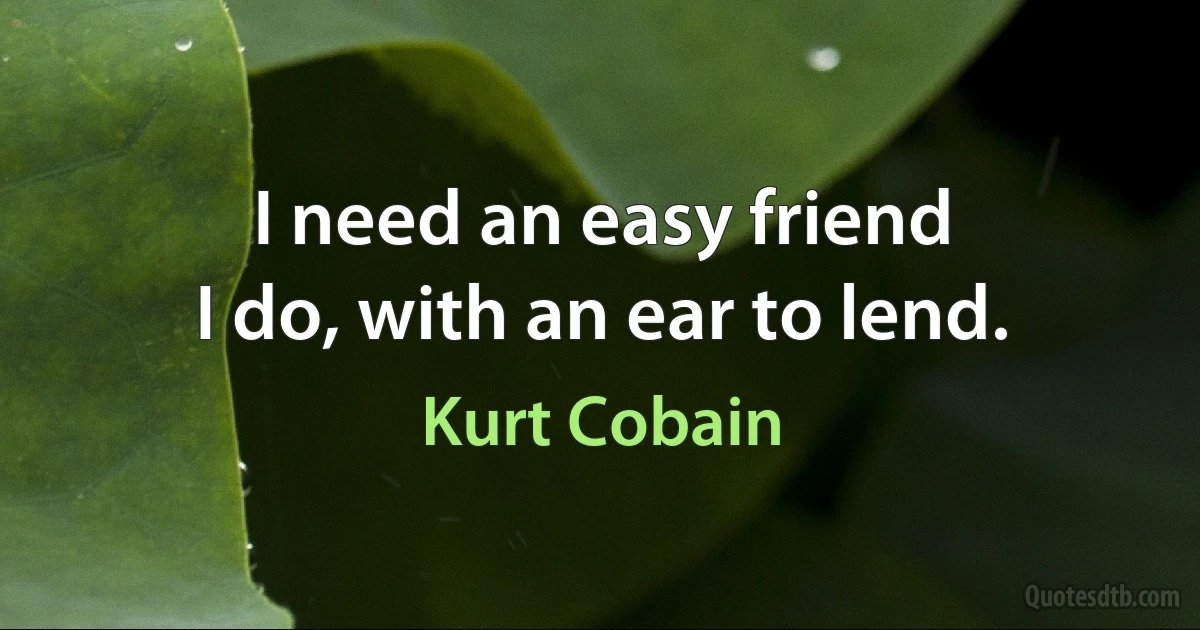 I need an easy friend
I do, with an ear to lend. (Kurt Cobain)