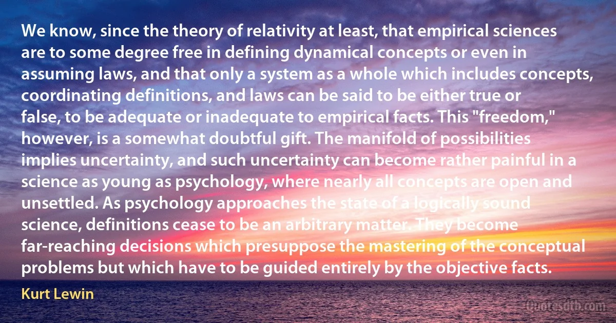 We know, since the theory of relativity at least, that empirical sciences are to some degree free in defining dynamical concepts or even in assuming laws, and that only a system as a whole which includes concepts, coordinating definitions, and laws can be said to be either true or false, to be adequate or inadequate to empirical facts. This "freedom," however, is a somewhat doubtful gift. The manifold of possibilities implies uncertainty, and such uncertainty can become rather painful in a science as young as psychology, where nearly all concepts are open and unsettled. As psychology approaches the state of a logically sound science, definitions cease to be an arbitrary matter. They become far-reaching decisions which presuppose the mastering of the conceptual problems but which have to be guided entirely by the objective facts. (Kurt Lewin)