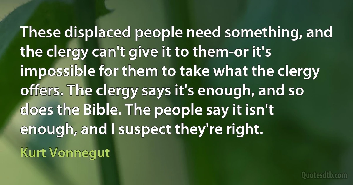 These displaced people need something, and the clergy can't give it to them-or it's impossible for them to take what the clergy offers. The clergy says it's enough, and so does the Bible. The people say it isn't enough, and I suspect they're right. (Kurt Vonnegut)