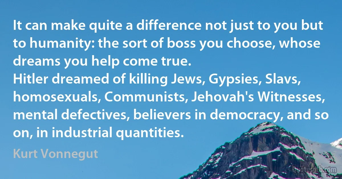 It can make quite a difference not just to you but to humanity: the sort of boss you choose, whose dreams you help come true.
Hitler dreamed of killing Jews, Gypsies, Slavs, homosexuals, Communists, Jehovah's Witnesses, mental defectives, believers in democracy, and so on, in industrial quantities. (Kurt Vonnegut)