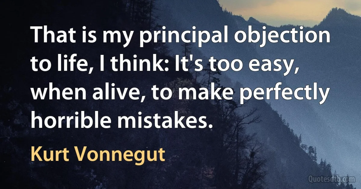 That is my principal objection to life, I think: It's too easy, when alive, to make perfectly horrible mistakes. (Kurt Vonnegut)