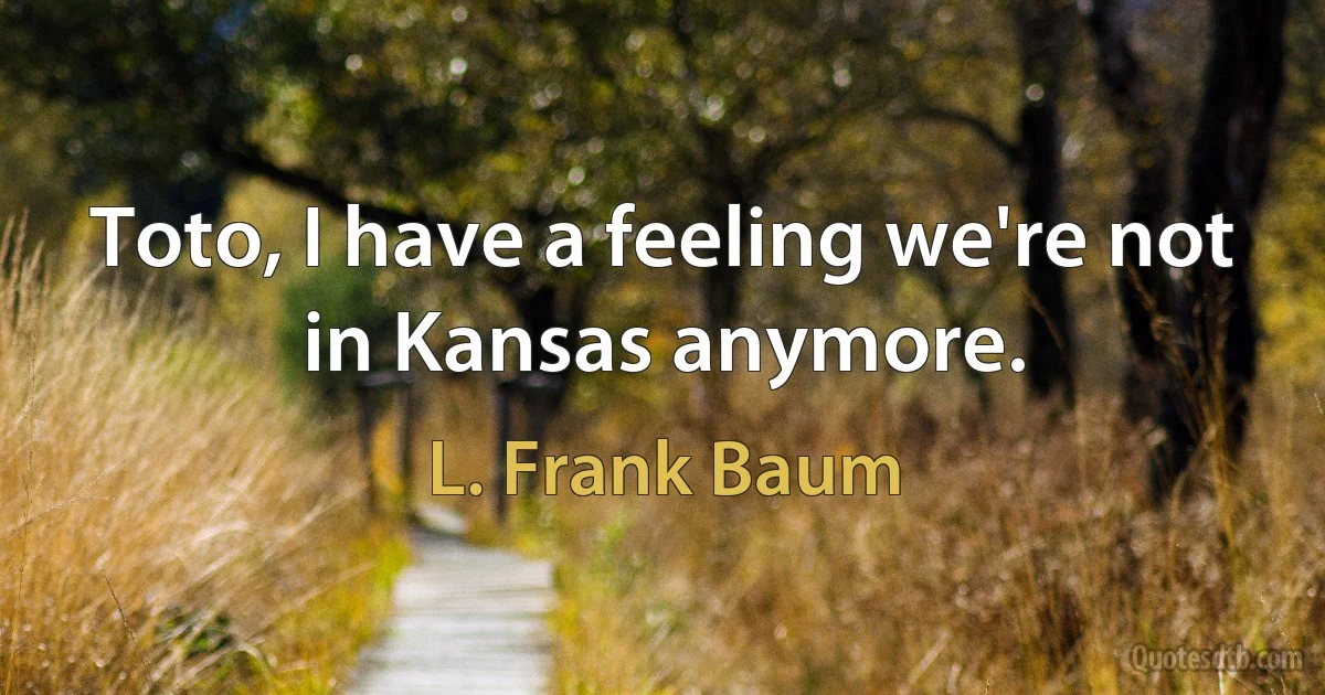 Toto, I have a feeling we're not in Kansas anymore. (L. Frank Baum)