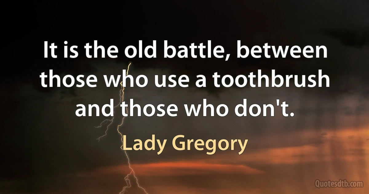 It is the old battle, between those who use a toothbrush and those who don't. (Lady Gregory)