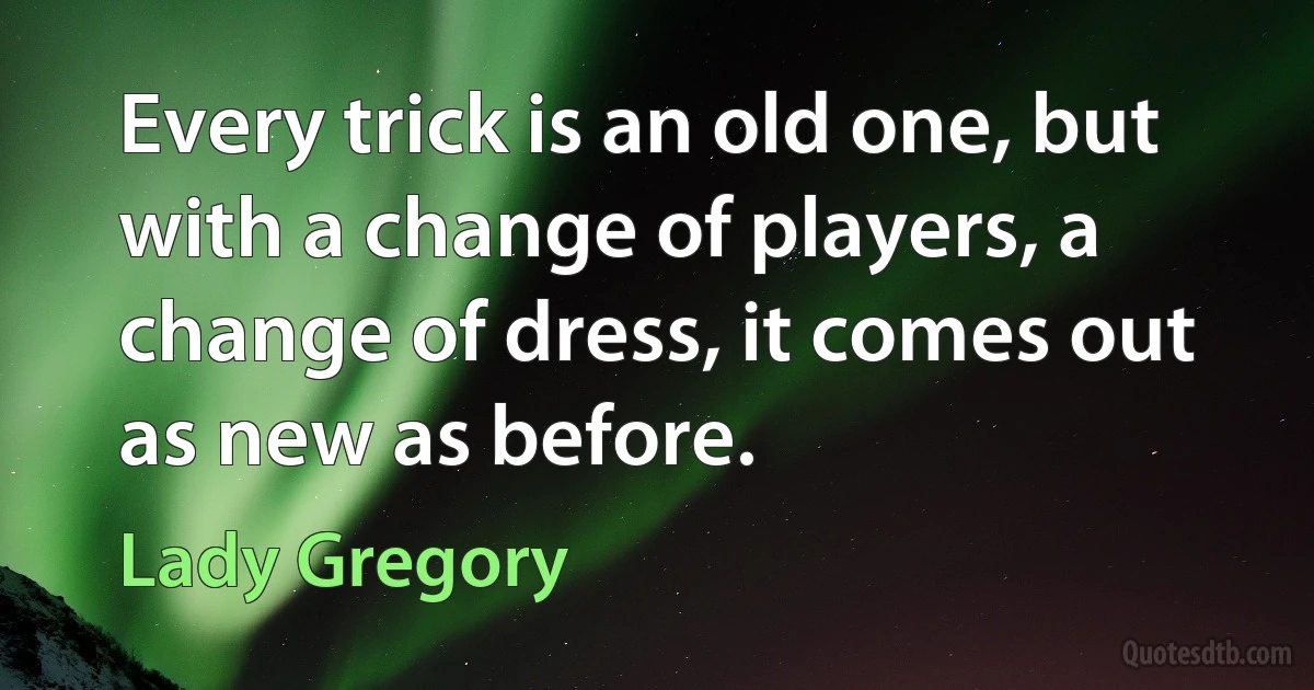 Every trick is an old one, but with a change of players, a change of dress, it comes out as new as before. (Lady Gregory)