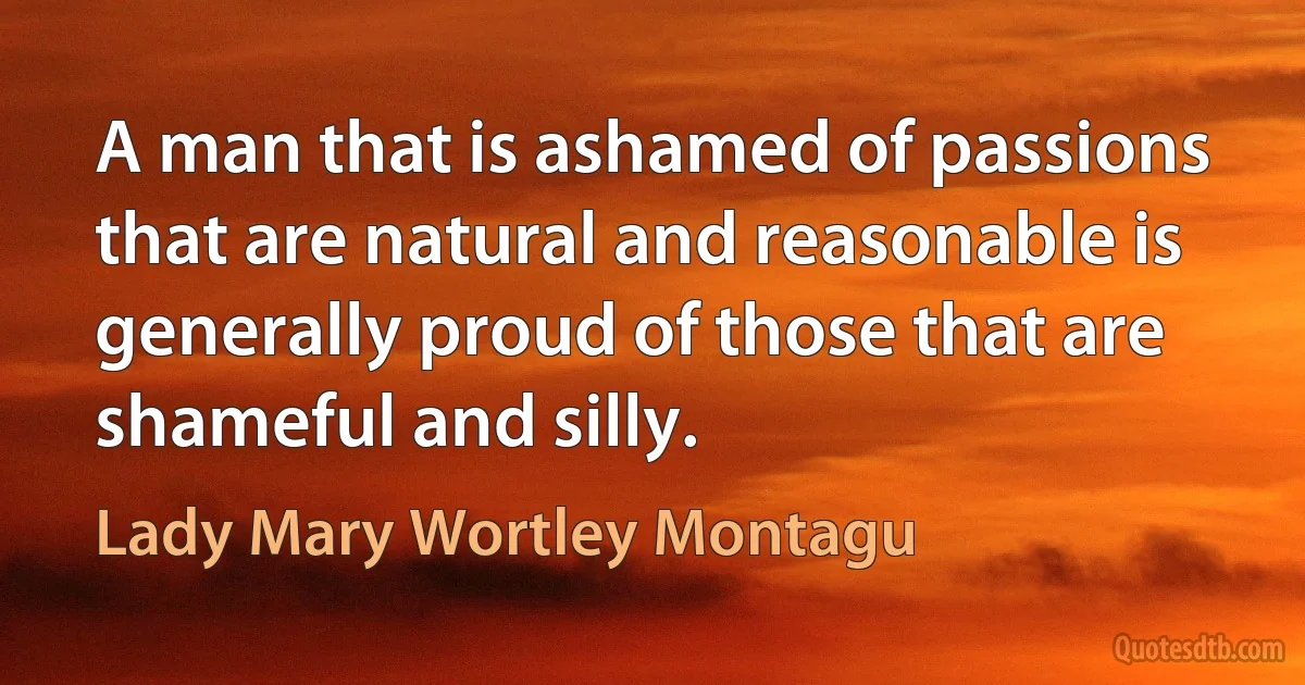 A man that is ashamed of passions that are natural and reasonable is generally proud of those that are shameful and silly. (Lady Mary Wortley Montagu)