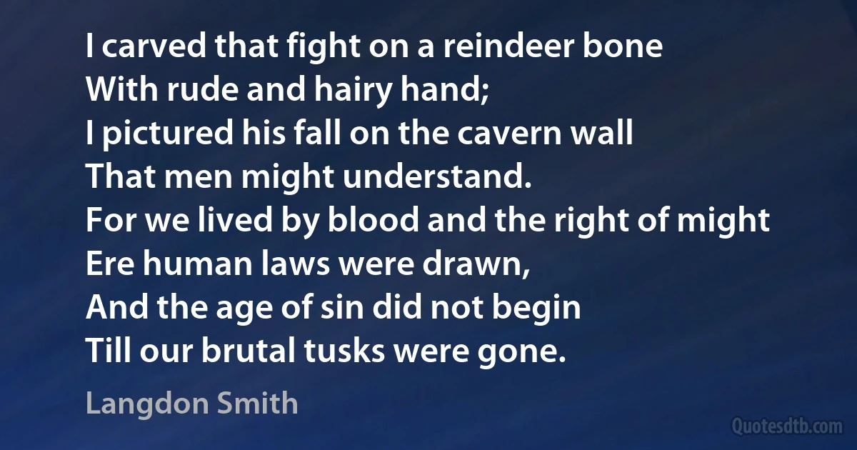 I carved that fight on a reindeer bone
With rude and hairy hand;
I pictured his fall on the cavern wall
That men might understand.
For we lived by blood and the right of might
Ere human laws were drawn,
And the age of sin did not begin
Till our brutal tusks were gone. (Langdon Smith)