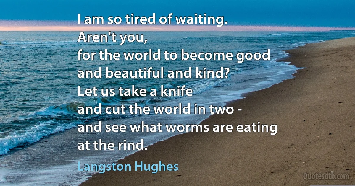 I am so tired of waiting.
Aren't you,
for the world to become good
and beautiful and kind?
Let us take a knife
and cut the world in two -
and see what worms are eating
at the rind. (Langston Hughes)