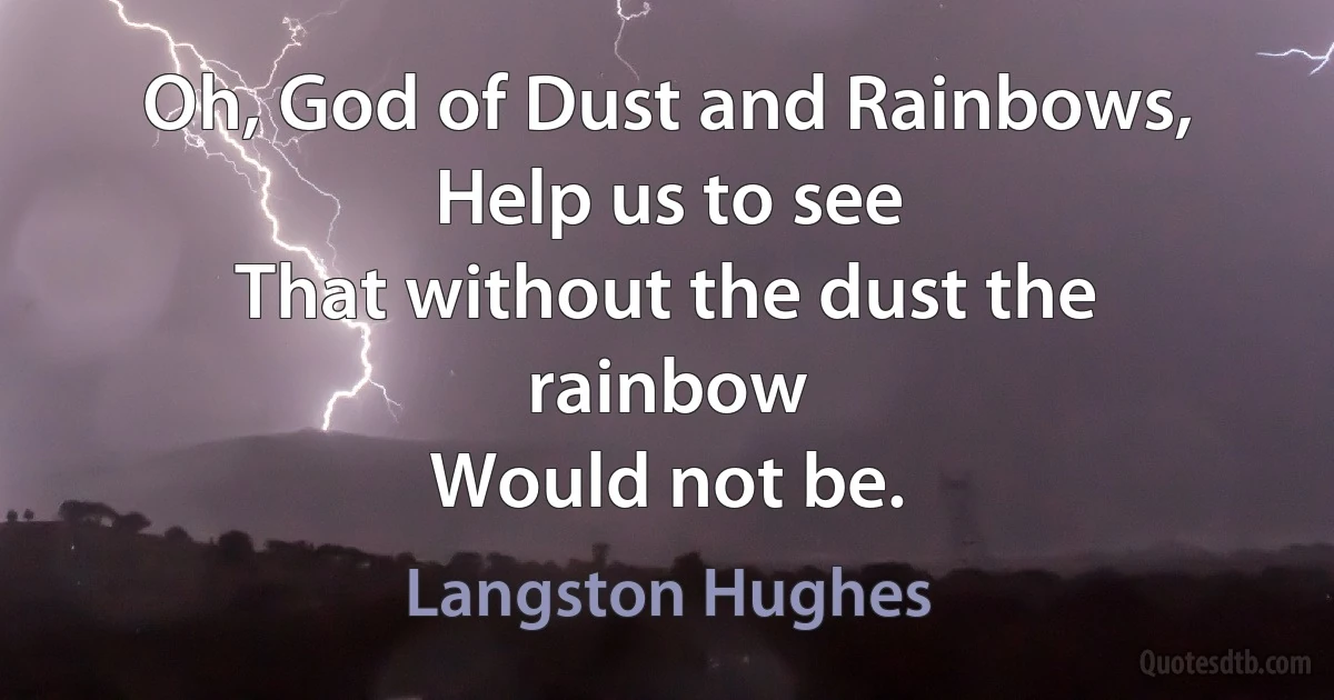 Oh, God of Dust and Rainbows,
Help us to see
That without the dust the rainbow
Would not be. (Langston Hughes)