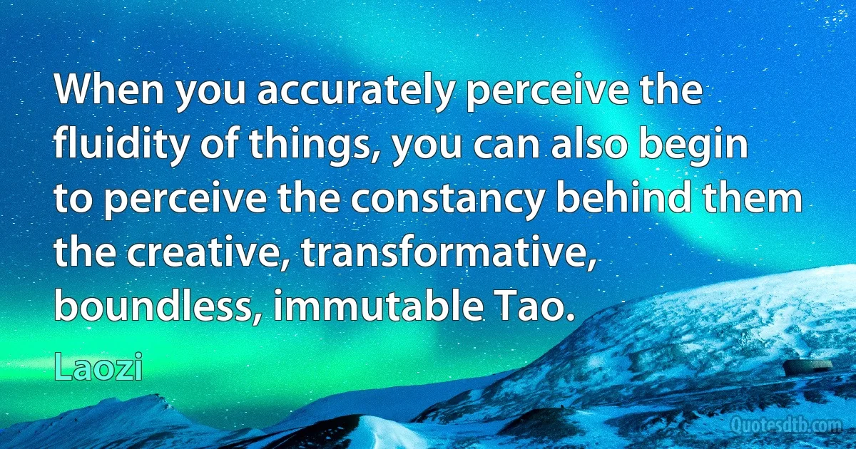 When you accurately perceive the fluidity of things, you can also begin to perceive the constancy behind them the creative, transformative, boundless, immutable Tao. (Laozi)