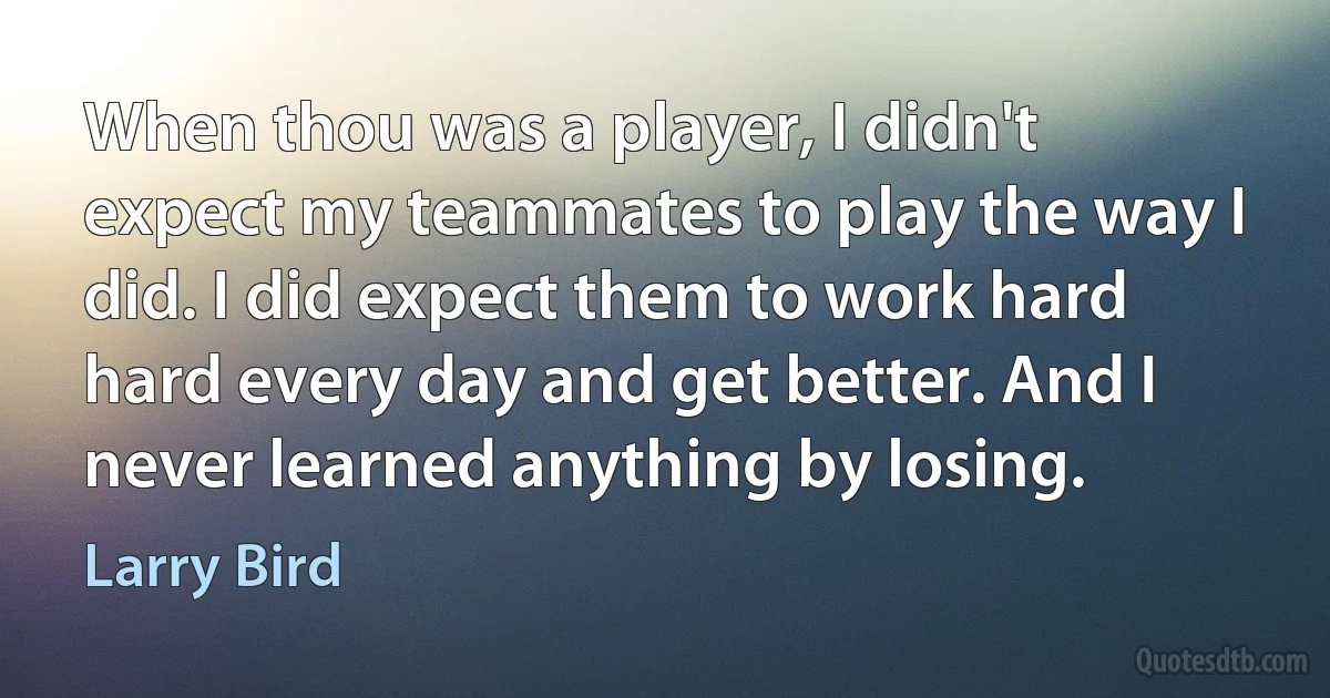 When thou was a player, I didn't expect my teammates to play the way I did. I did expect them to work hard hard every day and get better. And I never learned anything by losing. (Larry Bird)