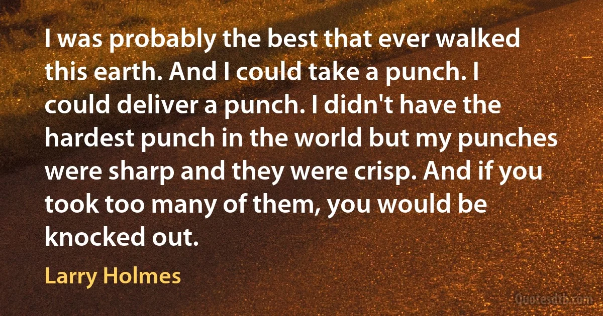 I was probably the best that ever walked this earth. And I could take a punch. I could deliver a punch. I didn't have the hardest punch in the world but my punches were sharp and they were crisp. And if you took too many of them, you would be knocked out. (Larry Holmes)