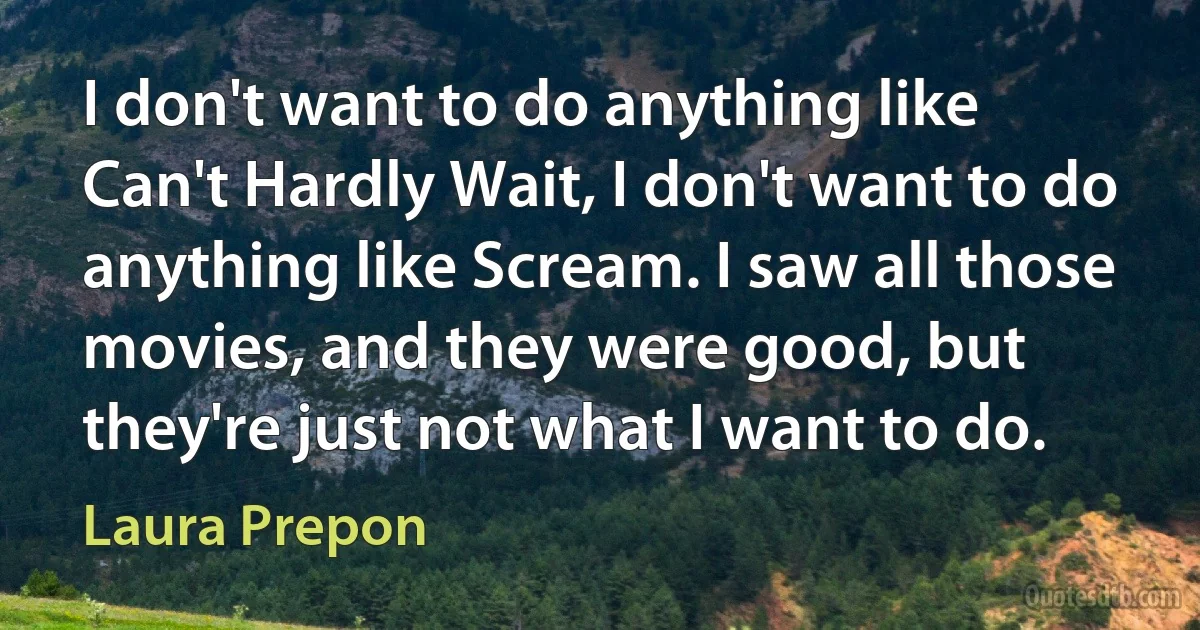 I don't want to do anything like Can't Hardly Wait, I don't want to do anything like Scream. I saw all those movies, and they were good, but they're just not what I want to do. (Laura Prepon)