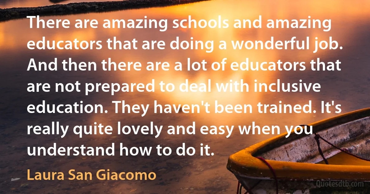 There are amazing schools and amazing educators that are doing a wonderful job. And then there are a lot of educators that are not prepared to deal with inclusive education. They haven't been trained. It's really quite lovely and easy when you understand how to do it. (Laura San Giacomo)