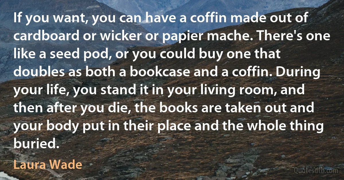 If you want, you can have a coffin made out of cardboard or wicker or papier mache. There's one like a seed pod, or you could buy one that doubles as both a bookcase and a coffin. During your life, you stand it in your living room, and then after you die, the books are taken out and your body put in their place and the whole thing buried. (Laura Wade)