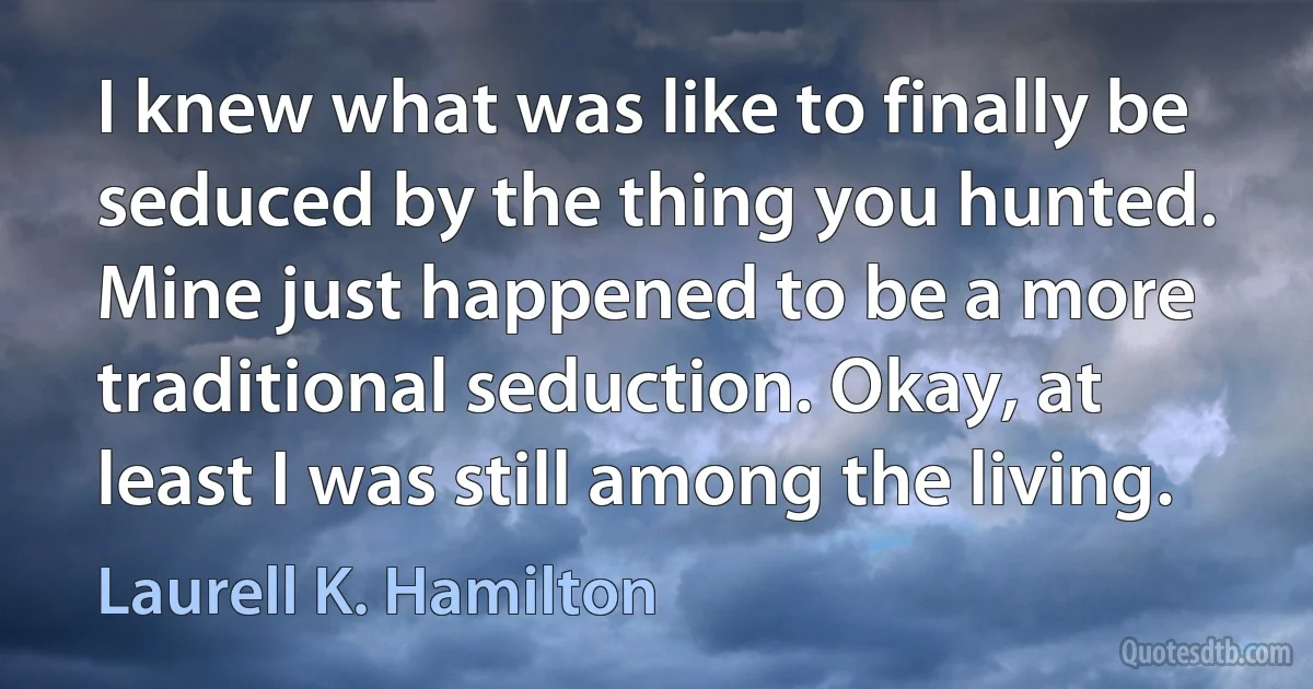 I knew what was like to finally be seduced by the thing you hunted. Mine just happened to be a more traditional seduction. Okay, at least I was still among the living. (Laurell K. Hamilton)