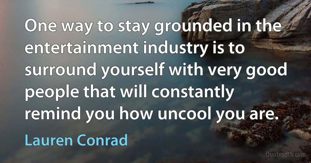 One way to stay grounded in the entertainment industry is to surround yourself with very good people that will constantly remind you how uncool you are. (Lauren Conrad)