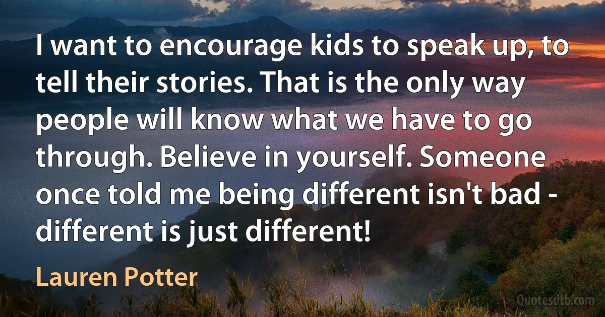 I want to encourage kids to speak up, to tell their stories. That is the only way people will know what we have to go through. Believe in yourself. Someone once told me being different isn't bad - different is just different! (Lauren Potter)