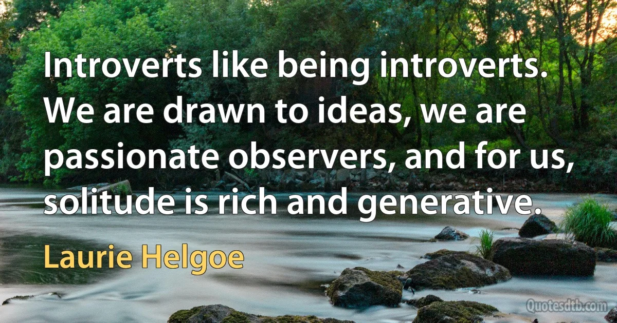 Introverts like being introverts. We are drawn to ideas, we are passionate observers, and for us, solitude is rich and generative. (Laurie Helgoe)