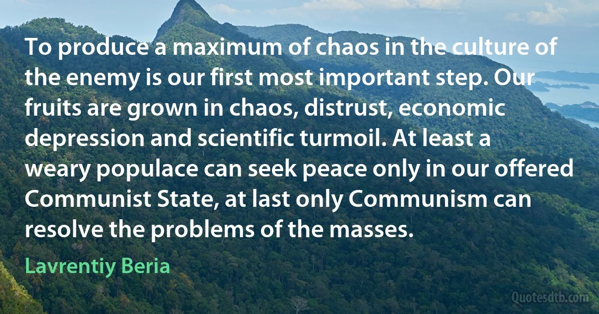 To produce a maximum of chaos in the culture of the enemy is our first most important step. Our fruits are grown in chaos, distrust, economic depression and scientific turmoil. At least a weary populace can seek peace only in our offered Communist State, at last only Communism can resolve the problems of the masses. (Lavrentiy Beria)