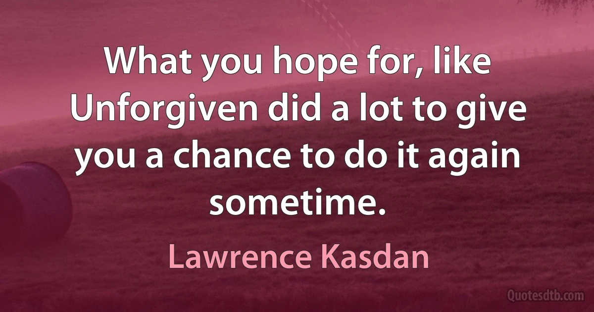 What you hope for, like Unforgiven did a lot to give you a chance to do it again sometime. (Lawrence Kasdan)