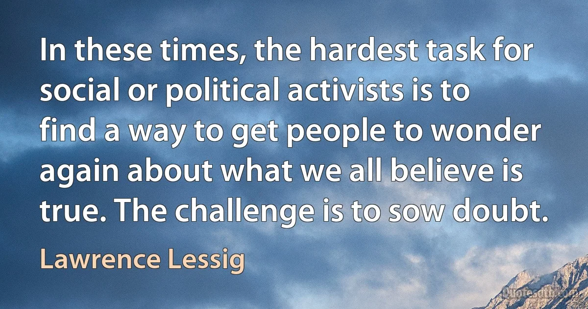 In these times, the hardest task for social or political activists is to find a way to get people to wonder again about what we all believe is true. The challenge is to sow doubt. (Lawrence Lessig)