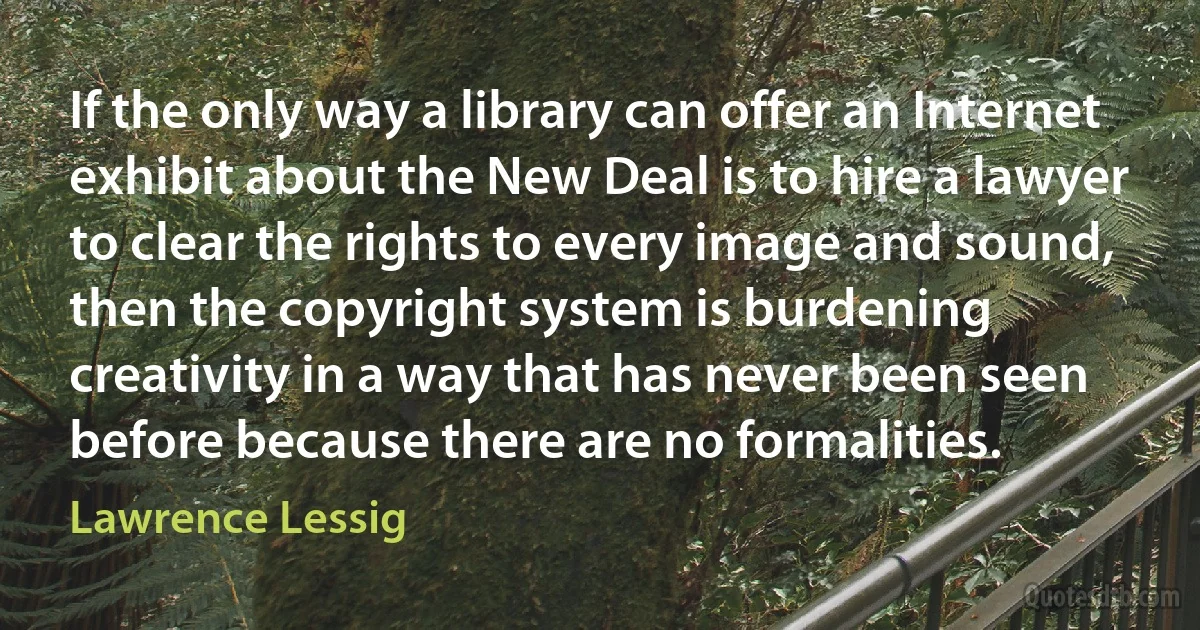 If the only way a library can offer an Internet exhibit about the New Deal is to hire a lawyer to clear the rights to every image and sound, then the copyright system is burdening creativity in a way that has never been seen before because there are no formalities. (Lawrence Lessig)