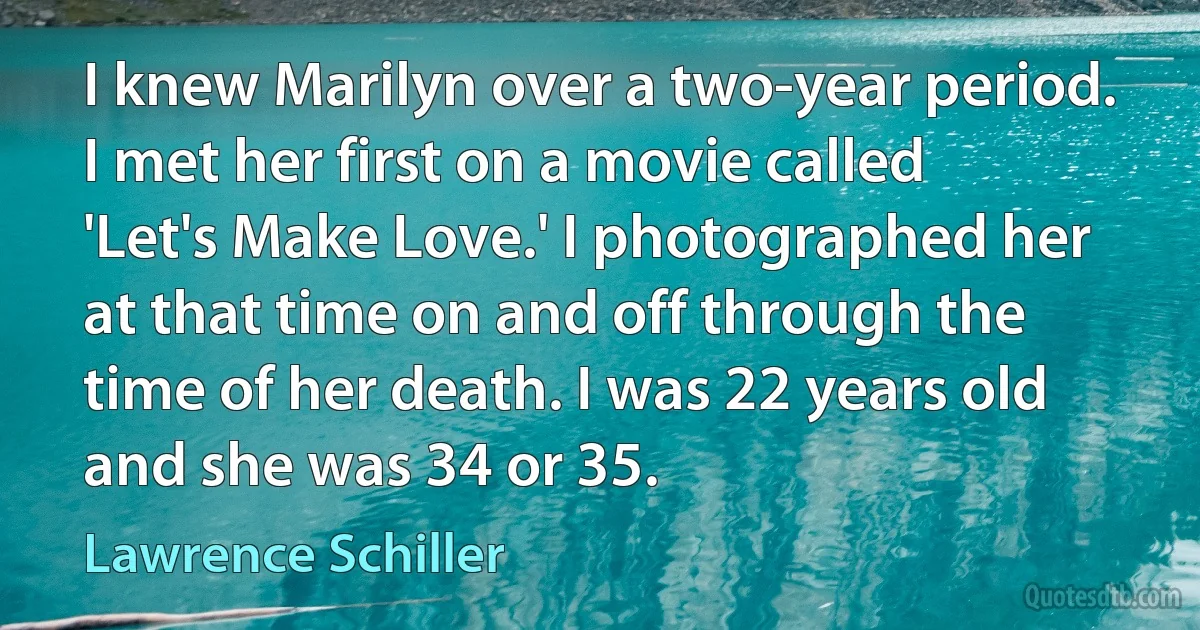 I knew Marilyn over a two-year period. I met her first on a movie called 'Let's Make Love.' I photographed her at that time on and off through the time of her death. I was 22 years old and she was 34 or 35. (Lawrence Schiller)