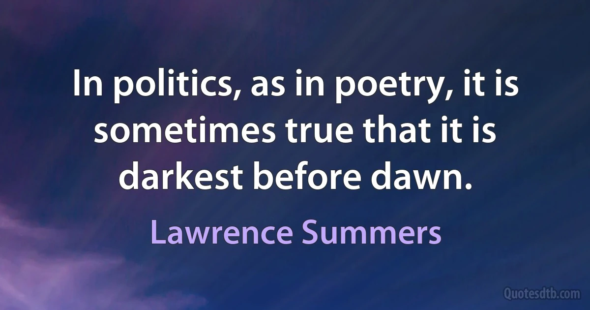 In politics, as in poetry, it is sometimes true that it is darkest before dawn. (Lawrence Summers)