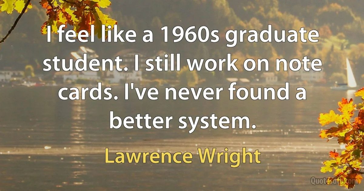 I feel like a 1960s graduate student. I still work on note cards. I've never found a better system. (Lawrence Wright)