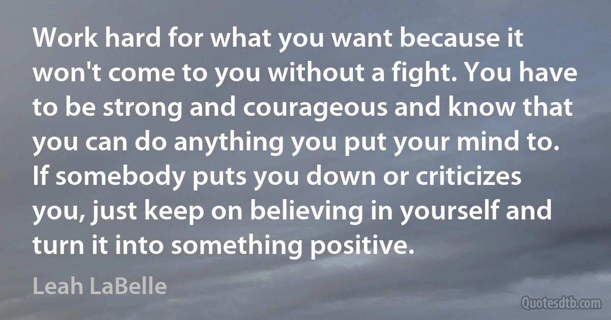 Work hard for what you want because it won't come to you without a fight. You have to be strong and courageous and know that you can do anything you put your mind to. If somebody puts you down or criticizes you, just keep on believing in yourself and turn it into something positive. (Leah LaBelle)