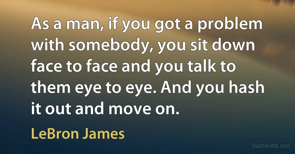 As a man, if you got a problem with somebody, you sit down face to face and you talk to them eye to eye. And you hash it out and move on. (LeBron James)