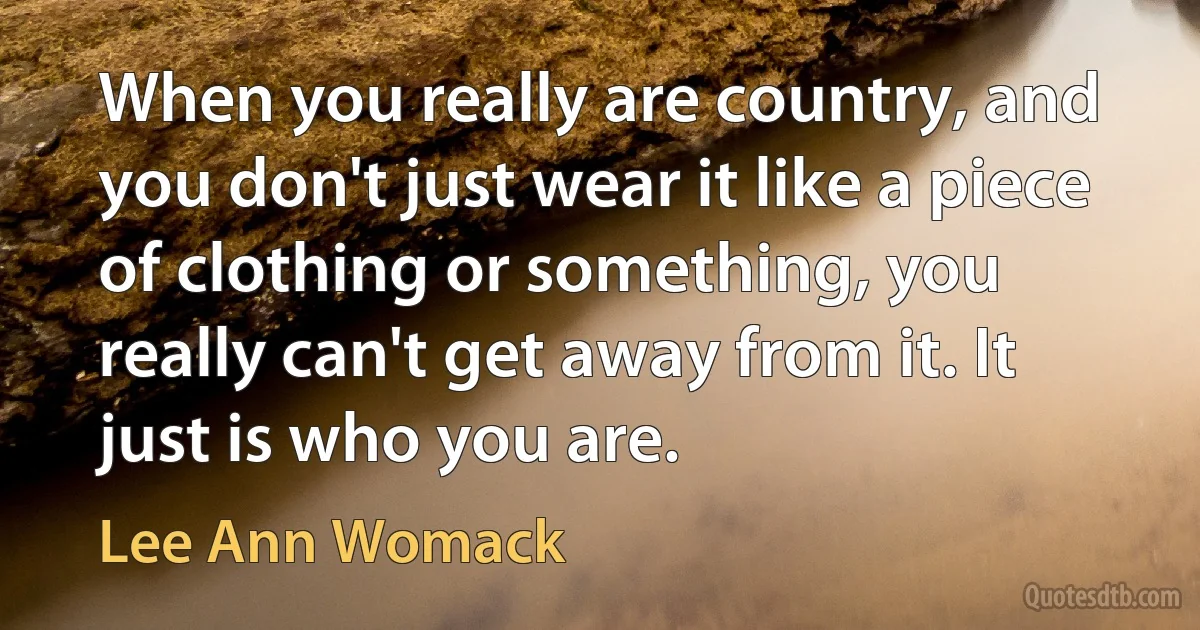 When you really are country, and you don't just wear it like a piece of clothing or something, you really can't get away from it. It just is who you are. (Lee Ann Womack)