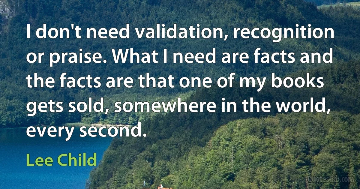 I don't need validation, recognition or praise. What I need are facts and the facts are that one of my books gets sold, somewhere in the world, every second. (Lee Child)