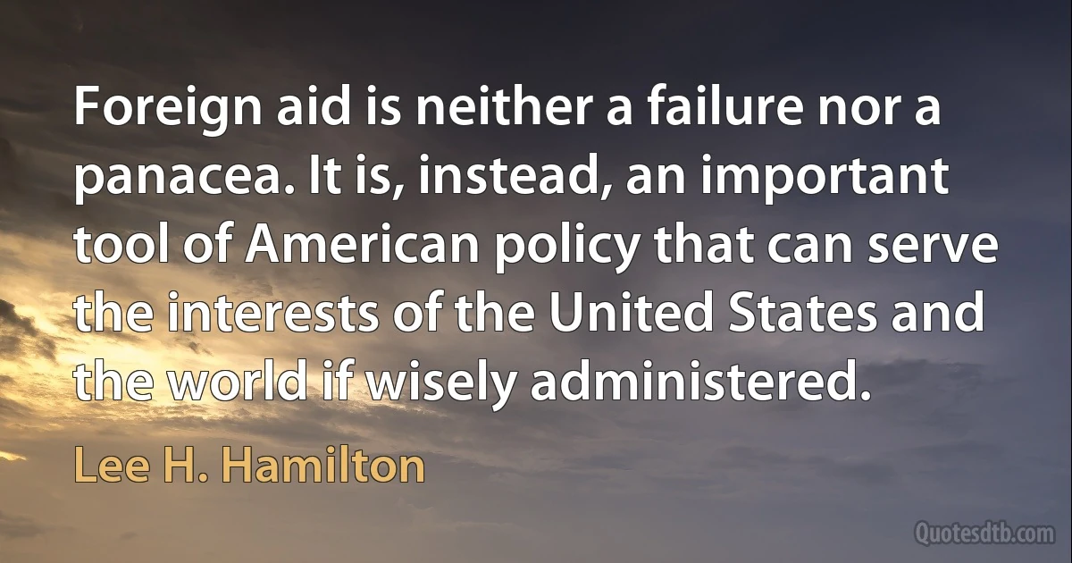 Foreign aid is neither a failure nor a panacea. It is, instead, an important tool of American policy that can serve the interests of the United States and the world if wisely administered. (Lee H. Hamilton)