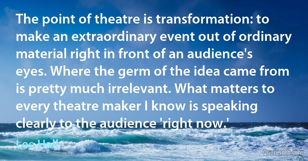 The point of theatre is transformation: to make an extraordinary event out of ordinary material right in front of an audience's eyes. Where the germ of the idea came from is pretty much irrelevant. What matters to every theatre maker I know is speaking clearly to the audience 'right now.' (Lee Hall)