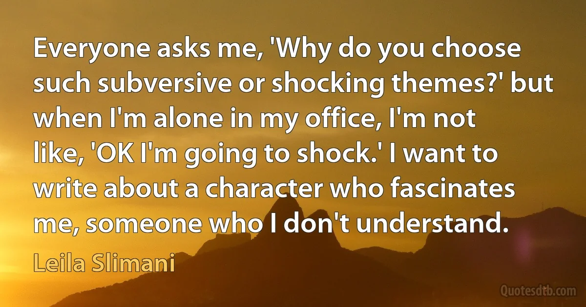 Everyone asks me, 'Why do you choose such subversive or shocking themes?' but when I'm alone in my office, I'm not like, 'OK I'm going to shock.' I want to write about a character who fascinates me, someone who I don't understand. (Leila Slimani)