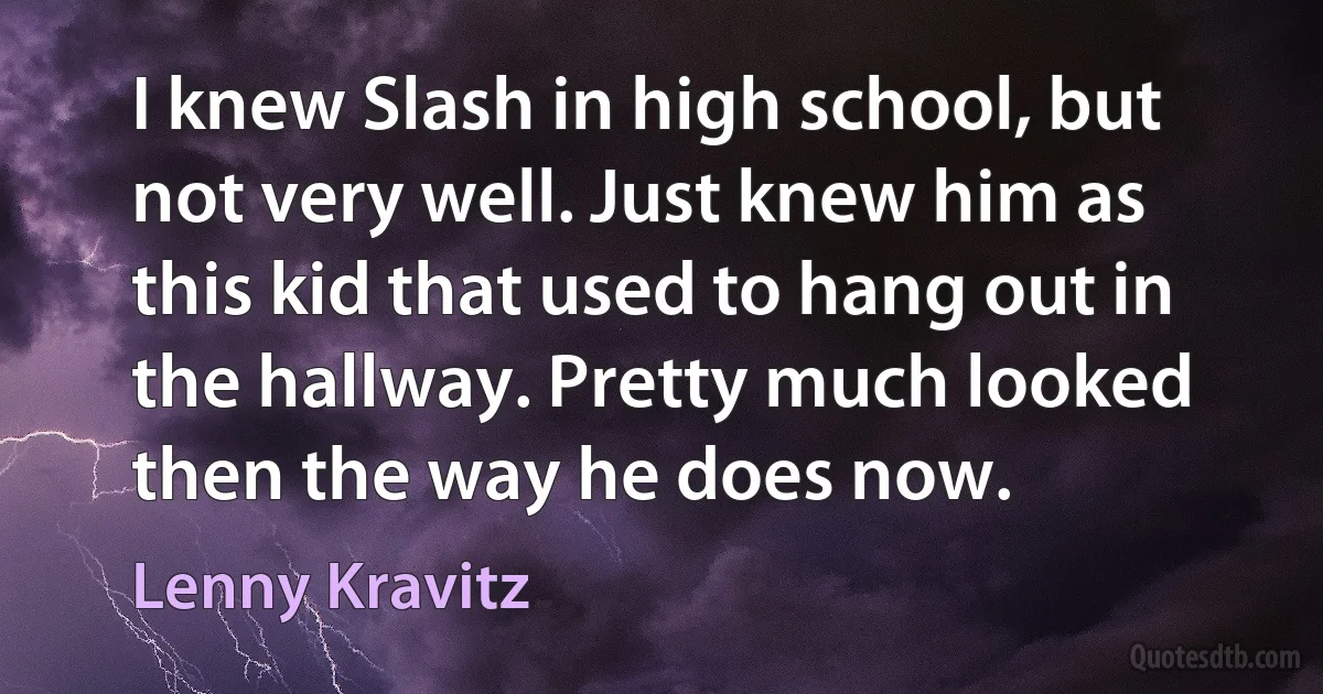 I knew Slash in high school, but not very well. Just knew him as this kid that used to hang out in the hallway. Pretty much looked then the way he does now. (Lenny Kravitz)