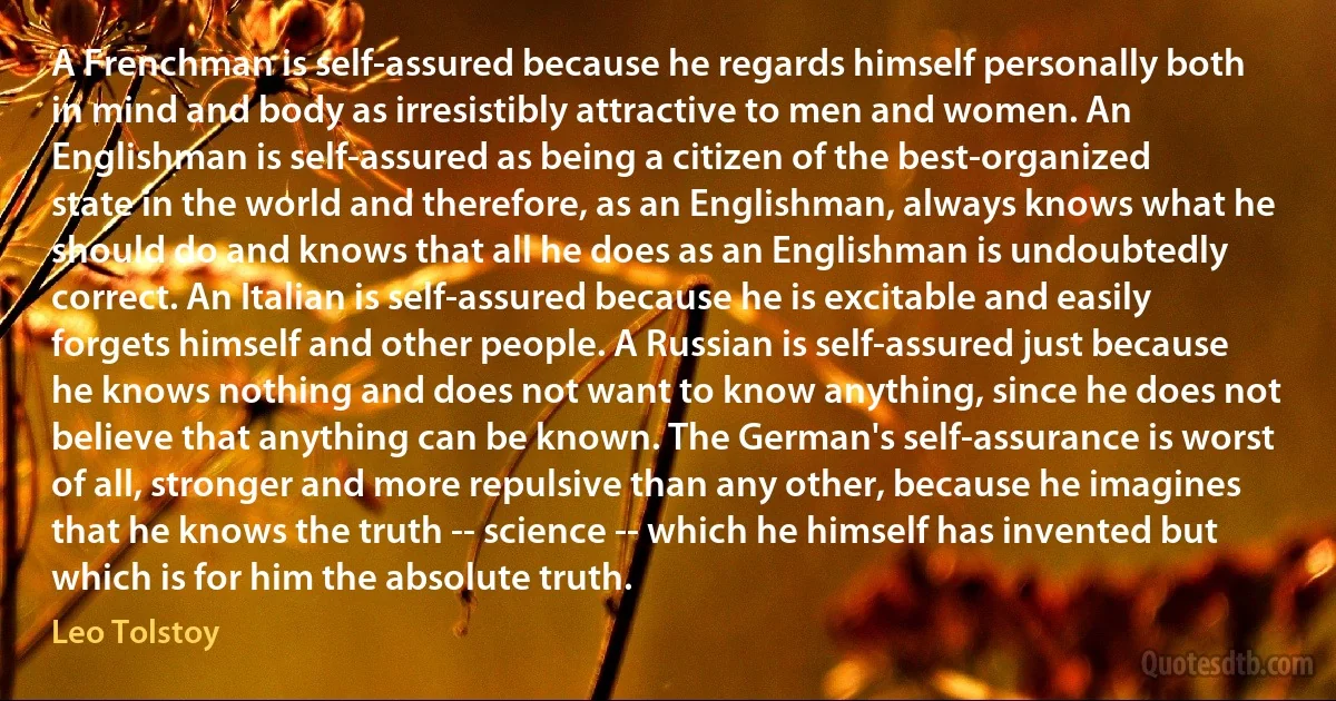 A Frenchman is self-assured because he regards himself personally both in mind and body as irresistibly attractive to men and women. An Englishman is self-assured as being a citizen of the best-organized state in the world and therefore, as an Englishman, always knows what he should do and knows that all he does as an Englishman is undoubtedly correct. An Italian is self-assured because he is excitable and easily forgets himself and other people. A Russian is self-assured just because he knows nothing and does not want to know anything, since he does not believe that anything can be known. The German's self-assurance is worst of all, stronger and more repulsive than any other, because he imagines that he knows the truth -- science -- which he himself has invented but which is for him the absolute truth. (Leo Tolstoy)