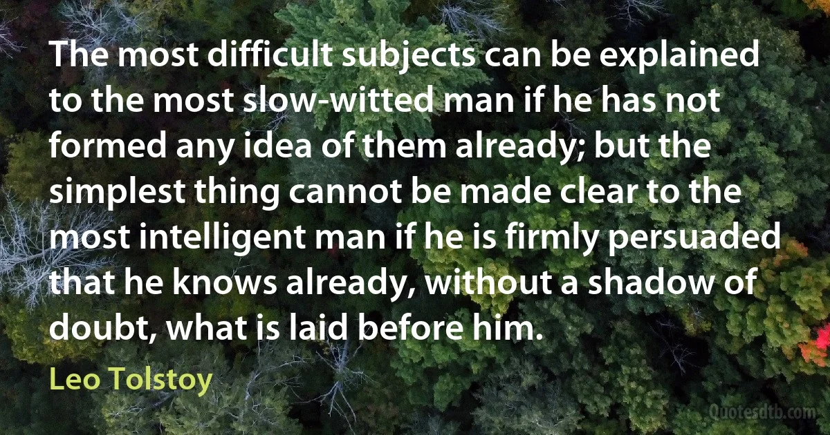 The most difficult subjects can be explained to the most slow-witted man if he has not formed any idea of them already; but the simplest thing cannot be made clear to the most intelligent man if he is firmly persuaded that he knows already, without a shadow of doubt, what is laid before him. (Leo Tolstoy)