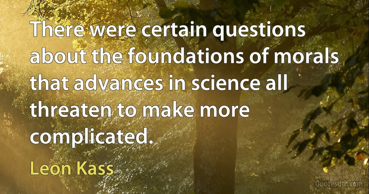 There were certain questions about the foundations of morals that advances in science all threaten to make more complicated. (Leon Kass)