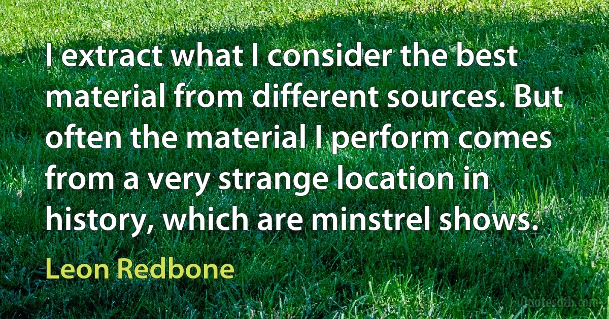 I extract what I consider the best material from different sources. But often the material I perform comes from a very strange location in history, which are minstrel shows. (Leon Redbone)