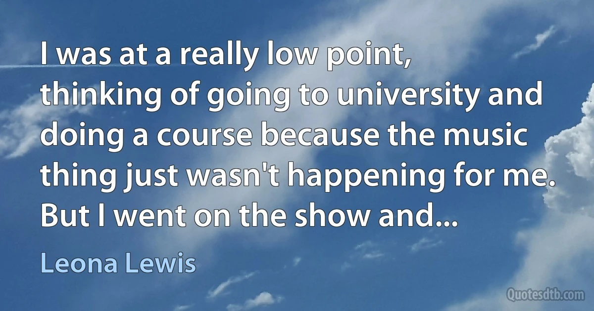 I was at a really low point, thinking of going to university and doing a course because the music thing just wasn't happening for me. But I went on the show and... (Leona Lewis)