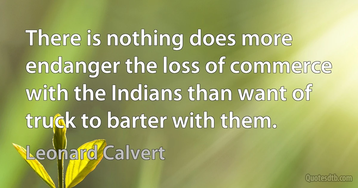 There is nothing does more endanger the loss of commerce with the Indians than want of truck to barter with them. (Leonard Calvert)