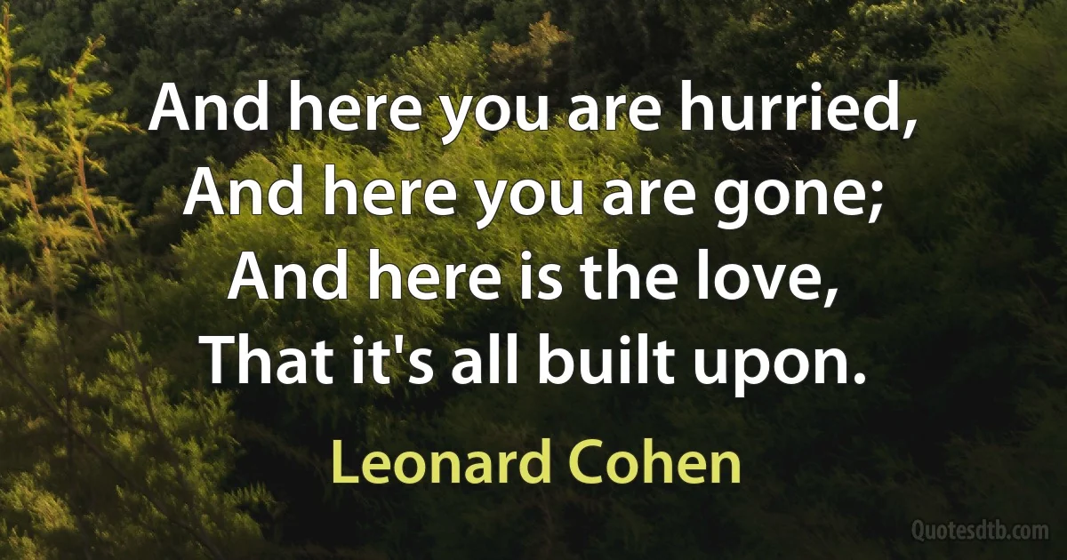 And here you are hurried,
And here you are gone;
And here is the love,
That it's all built upon. (Leonard Cohen)