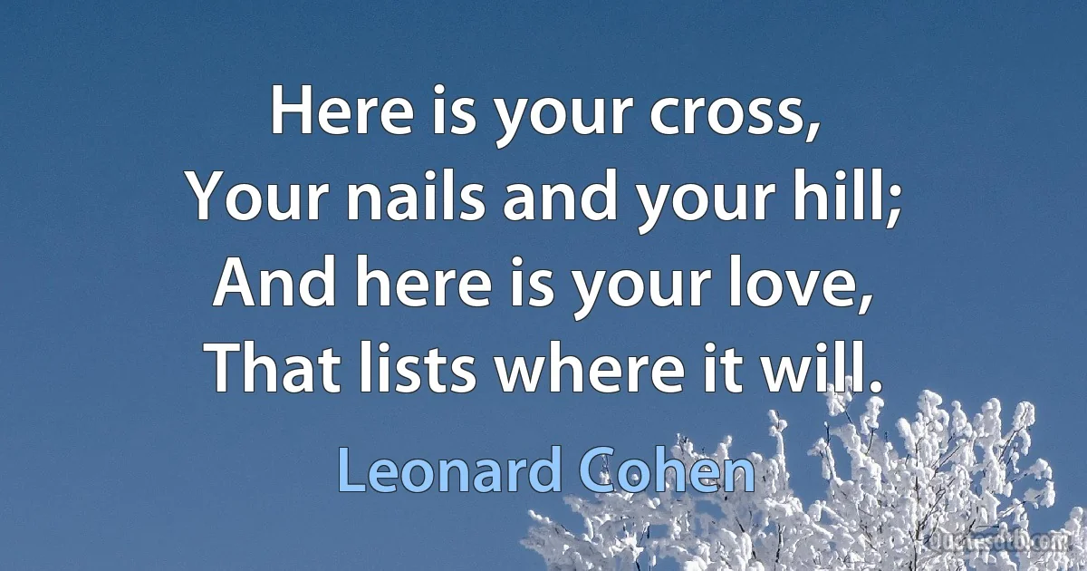 Here is your cross,
Your nails and your hill;
And here is your love,
That lists where it will. (Leonard Cohen)