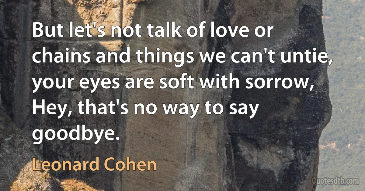 But let's not talk of love or chains and things we can't untie,
your eyes are soft with sorrow,
Hey, that's no way to say goodbye. (Leonard Cohen)