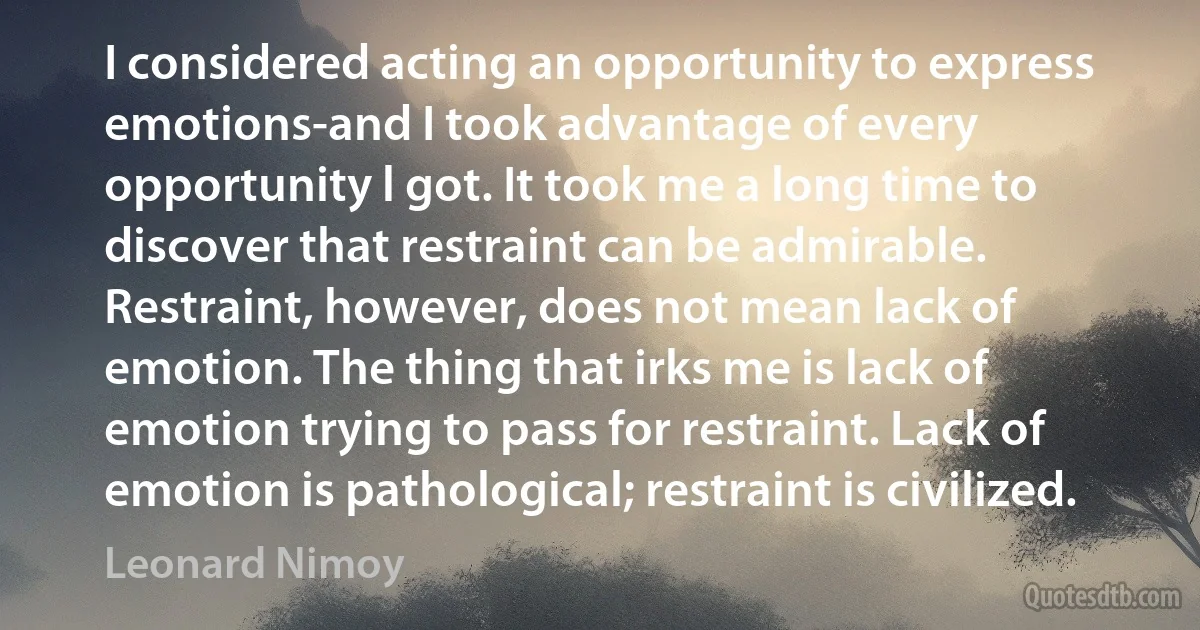 I considered acting an opportunity to express emotions-and I took advantage of every opportunity l got. It took me a long time to discover that restraint can be admirable. Restraint, however, does not mean lack of emotion. The thing that irks me is lack of emotion trying to pass for restraint. Lack of emotion is pathological; restraint is civilized. (Leonard Nimoy)