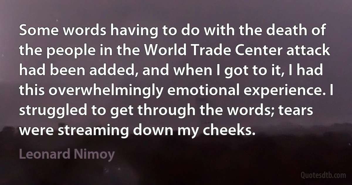 Some words having to do with the death of the people in the World Trade Center attack had been added, and when I got to it, I had this overwhelmingly emotional experience. I struggled to get through the words; tears were streaming down my cheeks. (Leonard Nimoy)