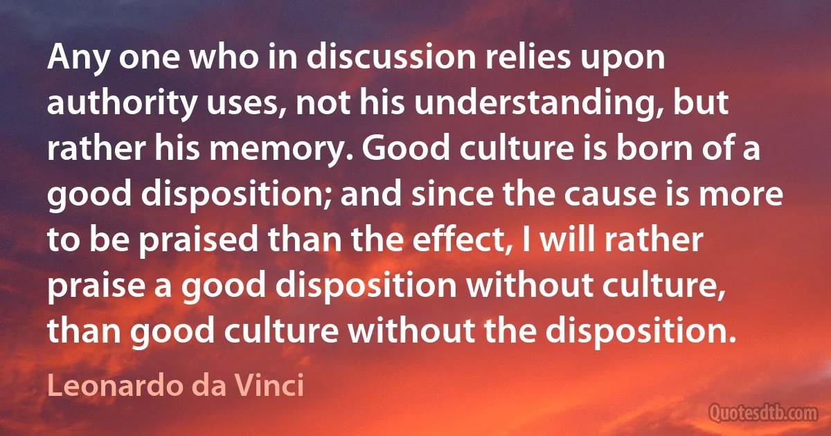 Any one who in discussion relies upon authority uses, not his understanding, but rather his memory. Good culture is born of a good disposition; and since the cause is more to be praised than the effect, I will rather praise a good disposition without culture, than good culture without the disposition. (Leonardo da Vinci)